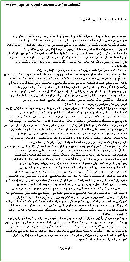 Text Box: کوردستانی نوێ/ ساڵی شانزهههم - ژماره (٤٤٣٠) ههینی ٢٣\١١\٢٠٠٧
لهسێدارهدان و شێواندنی راستی..!
لهبهرامبهر بڕوانهبوونی سهرۆک کۆماردا بهسزای لهسێدارهدان که مافێکی فکریی/ فهردیی خۆیهتی، ماوهیهکه، بهههر مهرامێکی سیاسی و ههر ویستێکی تر بێت، رێکخراوێک بهناوی رێکخراوی چاک ههرایهکی میدیایی نارهوایان ناوهتهوهو خۆیان لهو ههڵوێستهی سهرۆک تاڵهبانی سهغڵهتکردووه، کۆی هۆکار و نهێنییهکانی !! جێبهجێنهکردنی سزای لهسێدارهدانی نهک تهنها سوڵتان هاشم، بگره تهواوی تاوانبانی تری ئهنفالیشیان خستۆته سهر شانی سهرۆک کۆمار و وایان بڕیار داوه خۆپیشاندان و ناڕهزایی دهرببڕن وهک لهزمانی بهرپرسی راگهیاندنی ئهوروپای ئهم رێکخراوهوه بڵاوبۆتهوه.
لهئاست ئهم دهرکهوتهشدا پێویسته چهند سهرنجێک تۆمار بکرێت:
یهکهم: مافی ههر رێکخراو و کۆمهڵهیهکه که بۆچوونی جیاواز لهسهر رووداوهکانی عیراق بخاتهڕوو و ههڵوێستی تایبهتیی ههبێ و داکۆکیی لێ بکا، بۆ ئهو مهبهستهش ئاساییه بهههر سروتێکی دیموکراتیانه پهیامی خۆی بگهیهنێ و کهسیش ڕێی لێنهگرتووه، بهڵام بێگومان ههڵهیه کهس مافی ئهوه بهخۆی بدا لهسهر حسابی خهڵکی دی موزایهدهی کوردپهروهرێتی و دادخوازی و پهرۆشی بۆ دۆسییهی ئهنفال بهسهر کهسی ترهوه بکا، چونکه پرسه نهتهوهییهکان پرسی تهواوی هێز و رێکخراوه سیاسیی و دیموکراتهکان و کۆمهڵگان بهگشتی نهک تهنها پرسی رێکخراوێک که بهبێ زانیاری ورد و بێ هوشیارییهکی سیاسیی پێویست مامهڵه دهکهن.
دووهم: ئهم رێکخراوه، لهئێستادا، بهزۆر پێوهر، شهرعییهتی نییه، چونکه بهشێکی زۆری ئهندامهکانی لێی جیابوونهتهوه و ئینشیقاقیان تێکهوتووه، ئهمیان ئهویتریان رهتدهکاتهوه و ههریهکهیان خۆیان بهههمان ناوهوه دهناسێنن و دان بهیهکتریدا نانێن. بهرپرسی نووسینگهی سلێمانی رێکخراوهکهش بهئاشکرا ئهمهی سهلماندووه و پێشیوایه ئهو بهرهیهی چاک کهباس لهتۆمارکردنی سکاڵای یاسایی دهکا لهسهر سهرۆک کۆمار، ئهم کارهی تهنها بۆ ههڵایهکی راگهیاندنهو ئهوان نهک ههر لهگهڵیدانین بگره خوازیاری ههڵگرتنی سزای لهسێدارهدانیشن لهعیراقدا، ئهمه جگه لهوهی بهپرسی ناوهندی ههڵهبجهی ههمان رێکخراو ئهوه بهدرۆ دهخاتهوه داوای یاساییان دهرههق بهسهرۆک کۆمار تومار کردبێ و، پێی وایه ئهمه لهتوانای رێکخراوهکهیاندا نییه.
سێیهم: بهرهیهکی ئهم رێکخراوه دهیهوێ واپیشان بدات ههڵوێستی تاڵهبانی لهبهرامبهر سوڵتان هاشم هیچ جیاواز نییه لهههڵوێستی بهرامبهر به عهلی حهسهن مهجید و تاوانبارانی تری ئهنفال، ئهمهش بێگومان وێناکردنێکی ساختهکارانهیه، شێواندنی ههقیقهته، تهنها بۆ چهواشهکردنی خهڵکیشه، بهداخهوه که رۆژنامهی ( رۆژنامه)ش بهبڵاوکردنهوهی ئهم جۆره ههواڵانه ئهوه دهسهلمێنێ که بڕوای بهو شێواندن و ساختهکارییه ههیه، چونکه سهرۆک جگه لهههڵوێستی مهبدهئی خۆی له پرسی لهسێدارهدان، هیچ ههڵوێستێکی تری نهنواندووه لهئاست تاوانبارانی تری ئهنفال.. لهئاست سوڵتان هاشمیشدا، جگه له سهرهتا فکرییهکانی، هۆکاری سیاسیی زۆر ههستیار ههیه بۆ ئهوهی لاری ههبێ لهسزادانی ئهم تاوانباره بهئیعدام، یهکهمیان: بهبۆنهی ئهو پهیوهندییهی که لهگهڵ ئۆپۆزسیۆنی عیراقیدا ههیبووه، دووهمیان: لهبهر ههندێ حساباتی ئهمریکی که حیکایهتێکی دورودرێژه. سێیهم: لهبهر ئهوهی لهسێدارهدانی دهبێته هۆی تهقاندنهوهی سهرلهنوێی ناکۆکیی تایهفی و تێکدانی ئاسایشی نیشتمانی که سهرۆک - بهپێی دهستووری عیراق - پابهندکراوه رێی لێ بگرێت نهک وهک سهرۆکی گروپێکی سیاسی یان نوێنهری نهتهوهیهکی دیاریکراو مامهڵه بکات وهک خهڵکانێکی ناو ئهم رێکخراوه و ههندێ قهڵهمبهدهست چاوهڕوانی دهکهن، ئهم پابهنکردنهش بهندێکی تهقلیدی ههموو دهستوورێکی دیموکراتی و تهنانهت نادیموکراتیی دنیایه و لهدهرهوهی ئیرادهی تاکهکانه.
ماوهتهوه ئهوهش بڵێین سهرۆک کۆمار ماوهیهک لهمهوبهر سهرنجی خۆی لهم بارهیهوه روونکردۆتهوه، ئهمه بێ لهوهی جێبهجێکردنی بڕیاری دادگا بهسهر سهدام و سهرانی تری رژێمی پێشوودا بێ گهڕانهوه بۆ سهرۆک جێبهجێکرا. بهکورتی، سهرۆک کۆمار ههرگیز نهیوتووه که ئهو رێگیری لهجێبهجێکردنی بڕیارهکه دهکا، بهڵکو تهنها بهباشی نازانێت سوڵتان هاشم لهسێداره بدرێت بهتایبهت لهم ههلومهرجهی عیراقدا، هۆکارهکانیش ئهوانهن که پێشتر دیاریمان کردوون.
چاودێرێک
ههلومهرجهی عیراقدا، هۆکارهکانیش ئهوانهن که پێشتر دیاریمان کردوون.