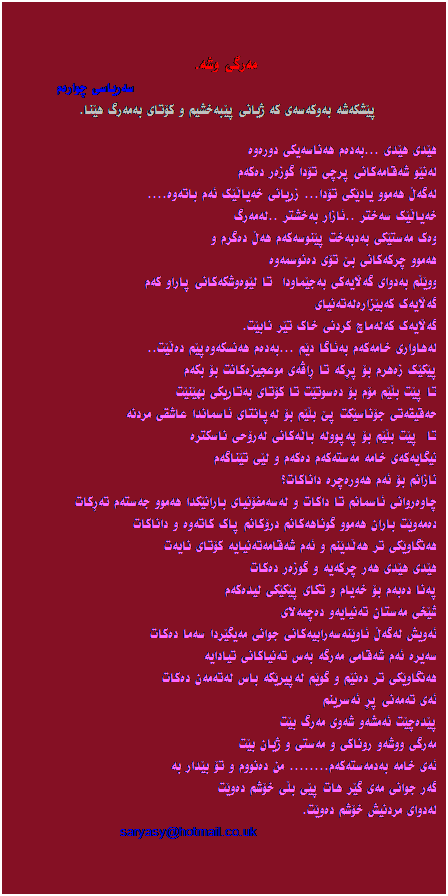 Text Box:  
مه‌رگی وشه‌.
                                                    سه‌ر‌یاسی چواره‌م
پێشکه‌شه ‌به‌وکه‌سه‌ی که ‌ژیانی پێبه‌خشیم و کۆتای به‌مه‌رگ هێنا. 
 
هێدی هێدی ...به‌ده‌م هه‌ناسه‌یکی دوره‌وه‌
له‌نێو شه‌قامه‌کانی پرچی تۆدا گوزه‌ر ده‌که‌م
له‌گه‌ڵ هه‌موو یادێکی تۆدا... زریانی خه‌یاڵێک ئه‌م باته‌وه‌....
خه‌یاڵێک سه‌ختر ..ئازار به‌خشتر ..له‌مه‌رگ
وه‌ک مه‌ستێکی به‌دبه‌خت پێنوسه‌که‌م هه‌ڵ ده‌گرم و
هه‌موو چرکه‌کانی بێ تۆی ده‌نوسمه‌وه‌
ووێڵم به‌دوای گه‌ڵایه‌کی به‌جێماودا  تا لێوه‌وشکه‌کانی پاراو که‌م
گه‌ڵایه‌ک که‌بێزاره‌له‌ته‌نیای
گه‌ڵایه‌ک که‌له‌ماچ کردنی خاک تێر نابێت.
له‌هاواری خامه‌که‌م به‌ئاگا دێم ...به‌ده‌م هه‌نسکه‌وه‌پێم ده‌ڵێت..
پێکێک زه‌هرم بۆ پڕکه ‌تا ڕاڤه‌ی موعجیزه‌کانت بۆ بکه‌م
تا پێت بڵێم مۆم بۆ ده‌سوتێت تا کۆتای به‌تاریکی بهێنێت
حه‌قیقه‌تی جۆناسێکت پێ بڵێم بۆ له‌پانتای ئاسماندا عاشقی مردنه‌
تا  پێت بڵێم بۆ په‌پووله ‌باڵه‌کانی له‌رۆحی ناسکتره‌
نیگایه‌که‌ی خامه‌ مه‌سته‌که‌م ده‌که‌م و لێی تێناگه‌م
نازانم بۆ ئه‌م هه‌وره‌چره‌ داناکات؟
چاوه‌روانی ئاسمانم تا داکات و له‌سه‌مفۆنیای بارانێکدا هه‌موو جه‌سته‌م ته‌ڕکات
ده‌مه‌وێت باران هه‌موو گوناهه‌کانم درۆکانم پاک کاته‌وه ‌و داناکات
هه‌نگاوێکی تر هه‌ڵدێنم و ئه‌م شه‌قامه‌ته‌نیایه‌ کۆتای نایه‌ت
هێدی هێدی هه‌ر چرکه‌یه‌ و گوزه‌ر ده‌کات
په‌نا ده‌به‌م بۆ خه‌یام و تکای پێکێکی لیده‌که‌م
شێخی مه‌ستان ته‌نیایه‌و ده‌چمه‌لای
ئه‌ویش له‌گه‌ڵ ئاوێنه‌سه‌رابیه‌کانی جوانی مه‌یگێردا سه‌ما ده‌کات
سه‌یره‌ ئه‌م شه‌قامی مه‌رگه ‌به‌س ته‌نیاکانی تیادایه‌
هه‌نگاوێکی تر ده‌نێم و گوێم له‌پیرێکه ‌باس له‌ته‌مه‌ن ده‌کات
ئه‌ی ته‌مه‌نی پڕ ئه‌سرینم
پێده‌چێت ئه‌مشه‌و شه‌وی مه‌ر‌گ بێت
مه‌رگی ووشه‌و روناکی و مه‌ستی و ژیان بێت
ئه‌ی خامه‌ به‌دمه‌سته‌که‌م........ من ده‌نووم و تۆ بێدار به‌
گه‌ر جوانی مه‌ی گێر هات پێی بڵی خۆشم ده‌وێت
له‌دوای مردنیش خۆشم ده‌وێت.
                                    saryasy@hotmail.co.uk    
                                                  
