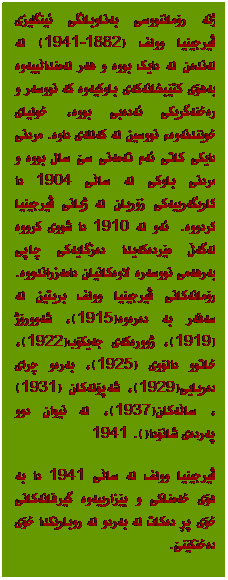 Text Box: ژنە رۆماننووسی بەناوبانگی ئینگلیزی ڤیرجینیا وولف (1882-1941) لە لەندەن لە دایک بووە و هەر لەمنداڵییەوە بەهۆی کتێبخانەکەی باوکیەوە کە نووسەر و رەخنەگریکی ئەدەبی بووە، خولیای خوێندنەوەء نووسین لە کەللەی داوە. مردنی دایکى کاتی ئەم تەمەنی سێ سال بووە و مردنی باوکی لە ساڵی 1904 دا کاریگەرییەکی زۆریان لە ژیانی ڤیرجینیا کردووە.&nbsp; ئەو لە 1910 دا شووی کرووە لەگەڵ مێردەکەیدا دەزگایەکی چاپی بەرهەمی نووسەرە لاوەکانیان دامەزراندووە. رۆمانەکانی ڤیرجینیا وولف بریتین لە سەفەر بە دەرەوە(1915)، شەوورۆژ(1919)، ژوورەکەی جەیکۆب(1922)، خاتوو دالۆوی (1925)، بەرەو چرای دەریایی(1929)، شەپۆلەکان (1931)، ساڵەکان(1937)، لە نیوان دوو پەردەی شانۆدا(1941). 
ڤیرجینیا وولف لە ساڵی 1941 دا بە هۆی خەمناکی و بێزارییەوە گیرفانەکانی خۆی پڕ دەکات لە بەردو لە روبارێکدا خۆی دەخنکێنێ.
&nbsp;

