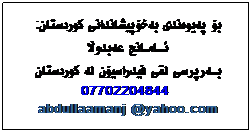 Text Box: بۆ پهیوهندی بهخۆپیشاندانی کوردستان:
ئـــامــانج عهبدوڵا
بـــهرپرسی لقی فیدراسیۆن له کوردستان
07702204844
abdullaamanj @yahoo.com